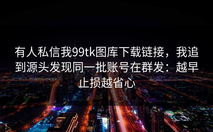 有人私信我99tk图库下载链接,我追到源头发现同一批账号在群发:越早止损越省心 有人私信我99tk图库下载链接,我追到源头发现同一批账号在群发:越早止损越省心