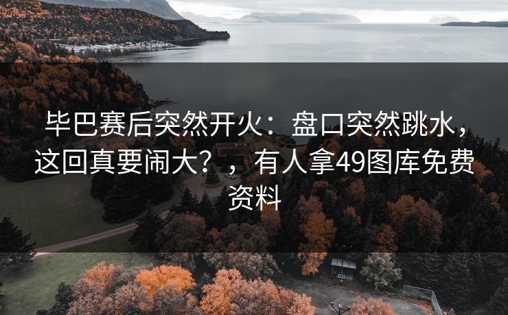 毕巴赛后突然开火:盘口突然跳水,这回真要闹大?,有人拿49图库免费资料 毕巴赛后突然开火:盘口突然跳水,这回真要闹大?,有人拿49图库免费资料