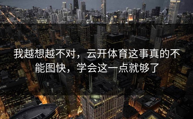 我越想越不对，云开体育这事真的不能图快，学会这一点就够了