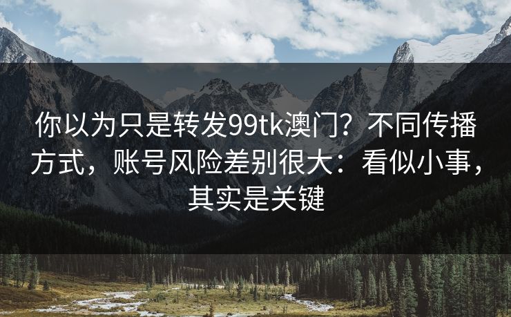 你以为只是转发99tk澳门？不同传播方式，账号风险差别很大：看似小事，其实是关键