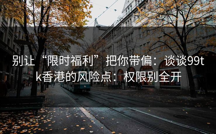 别让“限时福利”把你带偏:谈谈99tk香港的风险点:权限别全开 别让“限时福利”把你带偏:谈谈99tk香港的风险点:权限别全开