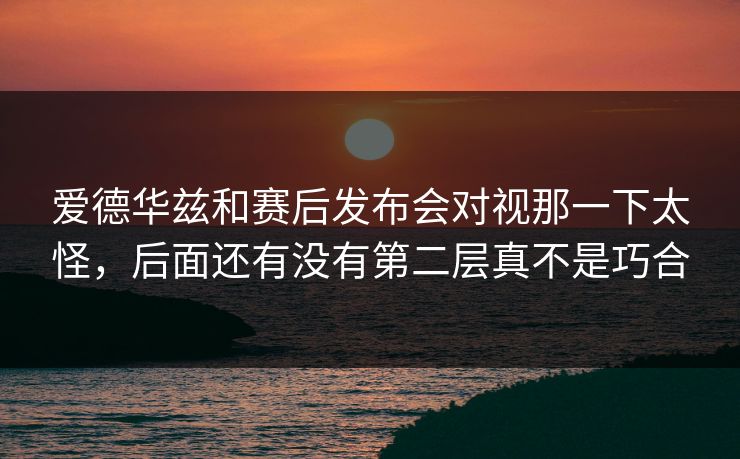 爱德华兹和赛后发布会对视那一下太怪,后面还有没有第二层真不是巧合 爱德华兹和赛后发布会对视那一下太怪,后面还有没有第二层真不是巧合